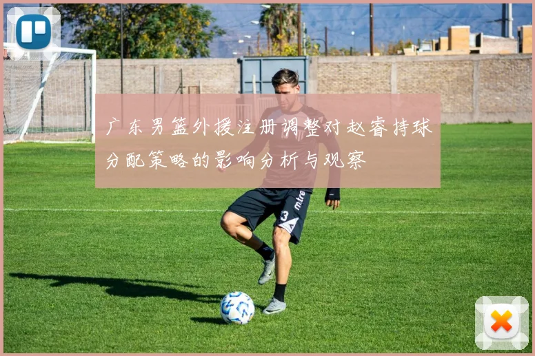广东男篮外援注册调整对赵睿持球分配策略的影响分析与观察