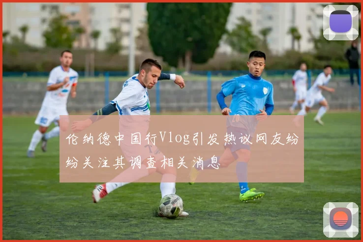 伦纳德中国行Vlog引发热议网友纷纷关注其调查相关消息