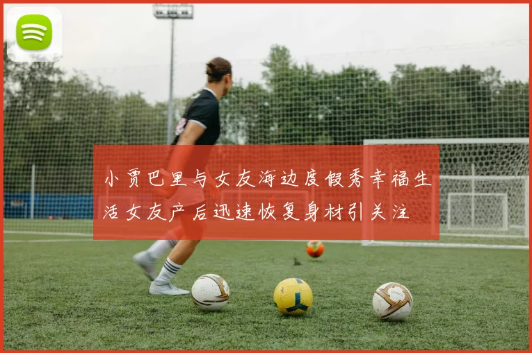 小贾巴里与女友海边度假秀幸福生活女友产后迅速恢复身材引关注